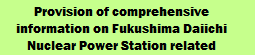 Provision of comprehensive information on Fukushima Daiichi Nuclear Power Station related issues